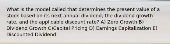 What is the model called that determines the present value of a stock based on its next annual dividend, the dividend growth rate, and the applicable discount rate? A) Zero Growth B) Dividend Growth C)Capital Pricing D) Earnings Capitalization E) Discounted Dividend