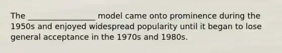 The _________________ model came onto prominence during the 1950s and enjoyed widespread popularity until it began to lose general acceptance in the 1970s and 1980s.