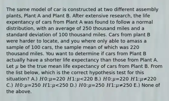 The same model of car is constructed at two different assembly plants, Plant A and Plant B. After extensive research, the life expentancy of cars from Plant A was found to follow a normal distribution, with an average of 250 thousand miles and a standard deviation of 100 thousand miles. Cars from plant B were harder to locate, and you where only able to amass a sample of 100 cars, the sample mean of which was 220 thousand miles. You want to determine if cars from Plant B actually have a shorter life expectancy than those from Plant A. Let 𝜇 be the true mean life expectancy of cars from Plant B. From the list below, which is the correct hypothesis test for this situation? A.) 𝐻0:𝜇=220 𝐻1:𝜇<220 B.) 𝐻0:𝜇=220 𝐻1:𝜇≠220 C.) 𝐻0:𝜇=250 𝐻1:𝜇<250 D.) 𝐻0:𝜇=250 𝐻1:𝜇≠250 E.) None of the above.