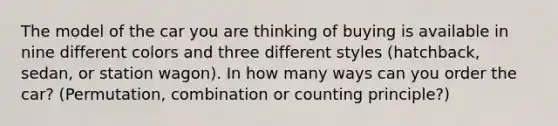 The model of the car you are thinking of buying is available in nine different colors and three different styles (hatchback, sedan, or station wagon). In how many ways can you order the car? (Permutation, combination or counting principle?)