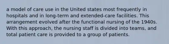 a model of care use in the United states most frequently in hospitals and in long-term and extended-care facilities. This arrangement evolved after the functional nursing of the 1940s. With this approach, the nursing staff is divided into teams, and total patient care is provided to a group of patients.