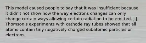 This model caused people to say that it was insufficient because it didn't not show how the way electrons changes can only change certain ways allowing certain radiation to be emitted. J.J. Thomson's experiments with cathode ray tubes showed that all atoms contain tiny negatively charged subatomic particles or electrons.