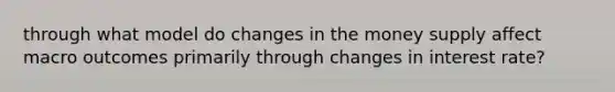 through what model do changes in the money supply affect macro outcomes primarily through changes in interest rate?