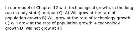 In our model of Chapter 12 with technological growth, in the long run (steady state), output (Y): A) Will grow at the rate of population growth B) Will grow at the rate of technology growth C) Will grow at the rate of population growth + technology growth D) will not grow at all