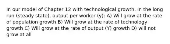 In our model of Chapter 12 with technological growth, in the long run (steady state), output per worker (y): A) Will grow at the rate of population growth B) Will grow at the rate of technology growth C) Will grow at the rate of output (Y) growth D) will not grow at all