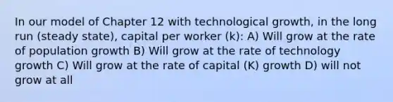 In our model of Chapter 12 with technological growth, in the long run (steady state), capital per worker (k): A) Will grow at the rate of population growth B) Will grow at the rate of technology growth C) Will grow at the rate of capital (K) growth D) will not grow at all