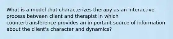 What is a model that characterizes therapy as an interactive process between client and therapist in which countertransference provides an important source of information about the client's character and dynamics?