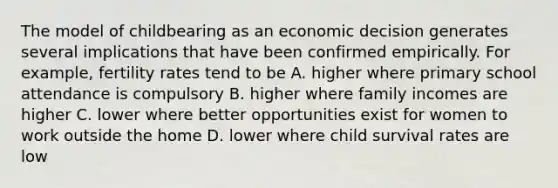 The model of childbearing as an economic decision generates several implications that have been confirmed empirically. For example, fertility rates tend to be A. higher where primary school attendance is compulsory B. higher where family incomes are higher C. lower where better opportunities exist for women to work outside the home D. lower where child survival rates are low