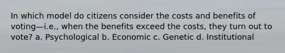 In which model do citizens consider the costs and benefits of voting—i.e., when the benefits exceed the costs, they turn out to vote? a. Psychological b. Economic c. Genetic d. Institutional