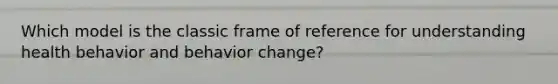 Which model is the classic frame of reference for understanding health behavior and behavior change?