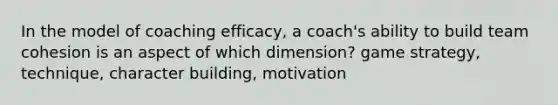 In the model of coaching efficacy, a coach's ability to build team cohesion is an aspect of which dimension? game strategy, technique, character building, motivation