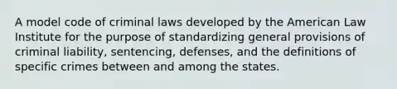 A model code of criminal laws developed by the American Law Institute for the purpose of standardizing general provisions of criminal liability, sentencing, defenses, and the definitions of specific crimes between and among the states.