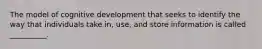 The model of cognitive development that seeks to identify the way that individuals take in, use, and store information is called __________.