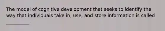 The model of cognitive development that seeks to identify the way that individuals take in, use, and store information is called __________.