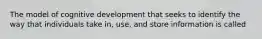 The model of cognitive development that seeks to identify the way that individuals take in, use, and store information is called