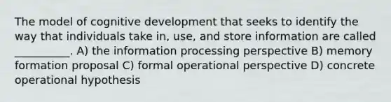 The model of cognitive development that seeks to identify the way that individuals take in, use, and store information are called __________. A) the information processing perspective B) memory formation proposal C) formal operational perspective D) concrete operational hypothesis