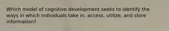 Which model of cognitive development seeks to identify the ways in which individuals take in, access, utilize, and store information?