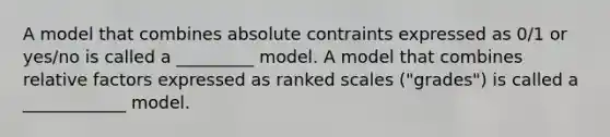 A model that combines absolute contraints expressed as 0/1 or yes/no is called a _________ model. A model that combines relative factors expressed as ranked scales ("grades") is called a ____________ model.