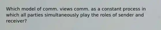 Which model of comm. views comm. as a constant process in which all parties simultaneously play the roles of sender and receiver?