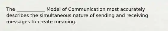 The ____________ Model of Communication most accurately describes the simultaneous nature of sending and receiving messages to create meaning.