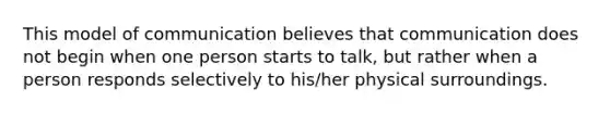 This model of communication believes that communication does not begin when one person starts to talk, but rather when a person responds selectively to his/her physical surroundings.