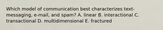 Which model of communication best characterizes text-messaging, e-mail, and spam? A. linear B. interactional C. transactional D. multidimensional E. fractured