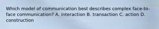 Which model of communication best describes complex face-to-face communication? A. interaction B. transaction C. action D. construction