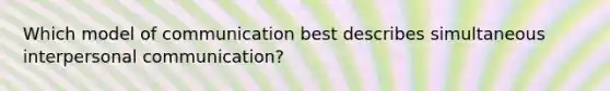 Which model of communication best describes simultaneous interpersonal communication?