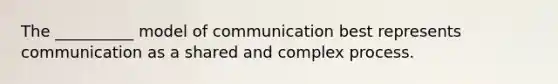 The __________ model of communication best represents communication as a shared and complex process.