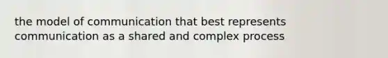 the model of communication that best represents communication as a shared and complex process