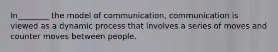 In________ the model of communication, communication is viewed as a dynamic process that involves a series of moves and counter moves between people.