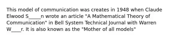 This model of communication was creates in 1948 when Claude Elwood S_____n wrote an article "A Mathematical Theory of Communication" in Bell System Technical Journal with Warren W____r. It is also known as the "Mother of all models"