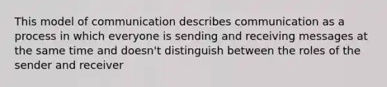 This model of communication describes communication as a process in which everyone is sending and receiving messages at the same time and doesn't distinguish between the roles of the sender and receiver