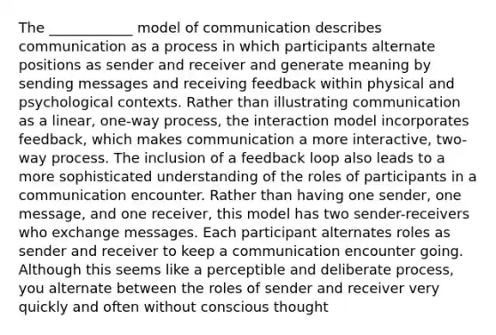 The ____________ model of communication describes communication as a process in which participants alternate positions as sender and receiver and generate meaning by sending messages and receiving feedback within physical and psychological contexts. Rather than illustrating communication as a linear, one-way process, the interaction model incorporates feedback, which makes communication a more interactive, two-way process. The inclusion of a feedback loop also leads to a more sophisticated understanding of the roles of participants in a communication encounter. Rather than having one sender, one message, and one receiver, this model has two sender-receivers who exchange messages. Each participant alternates roles as sender and receiver to keep a communication encounter going. Although this seems like a perceptible and deliberate process, you alternate between the roles of sender and receiver very quickly and often without conscious thought