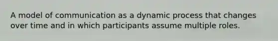 A model of communication as a dynamic process that changes over time and in which participants assume multiple roles.