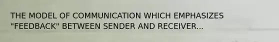 THE MODEL OF COMMUNICATION WHICH EMPHASIZES "FEEDBACK" BETWEEN SENDER AND RECEIVER...