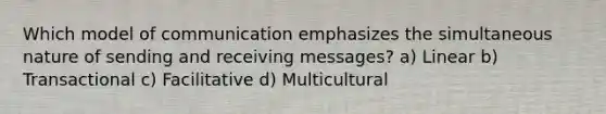 Which model of communication emphasizes the simultaneous nature of sending and receiving messages? a) Linear b) Transactional c) Facilitative d) Multicultural