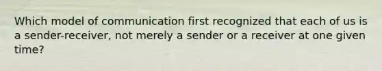 Which model of communication first recognized that each of us is a sender-receiver, not merely a sender or a receiver at one given time?