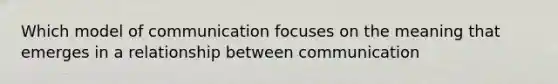 Which model of communication focuses on the meaning that emerges in a relationship between communication