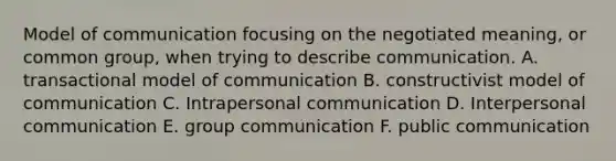 Model of communication focusing on the negotiated meaning, or common group, when trying to describe communication. A. transactional model of communication B. constructivist model of communication C. Intrapersonal communication D. Interpersonal communication E. group communication F. public communication