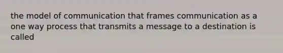 the model of communication that frames communication as a one way process that transmits a message to a destination is called