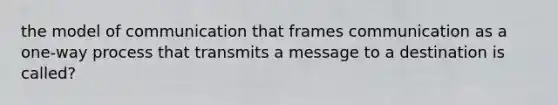 the model of communication that frames communication as a one-way process that transmits a message to a destination is called?