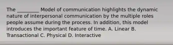 The _________ Model of communication highlights the dynamic nature of interpersonal communication by the multiple roles people assume during the process. In addition, this model introduces the important feature of time. A. Linear B. Transactional C. Physical D. Interactive