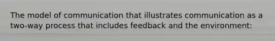 The model of communication that illustrates communication as a two-way process that includes feedback and the environment: