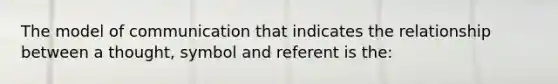 The model of communication that indicates the relationship between a thought, symbol and referent is the: