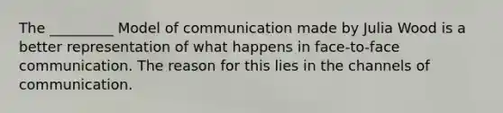 The _________ Model of communication made by Julia Wood is a better representation of what happens in face-to-face communication. The reason for this lies in the channels of communication.