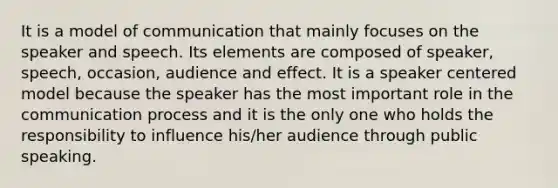 It is a model of communication that mainly focuses on the speaker and speech. Its elements are composed of speaker, speech, occasion, audience and effect. It is a speaker centered model because the speaker has the most important role in the communication process and it is the only one who holds the responsibility to influence his/her audience through public speaking.