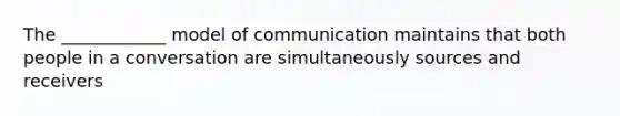 The ____________ model of communication maintains that both people in a conversation are simultaneously sources and receivers