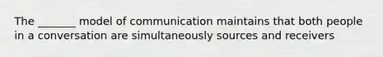 The _______ model of communication maintains that both people in a conversation are simultaneously sources and receivers