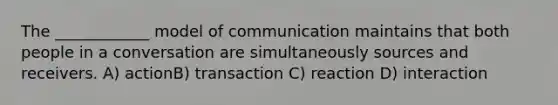 The ____________ model of communication maintains that both people in a conversation are simultaneously sources and receivers. A) actionB) transaction C) reaction D) interaction